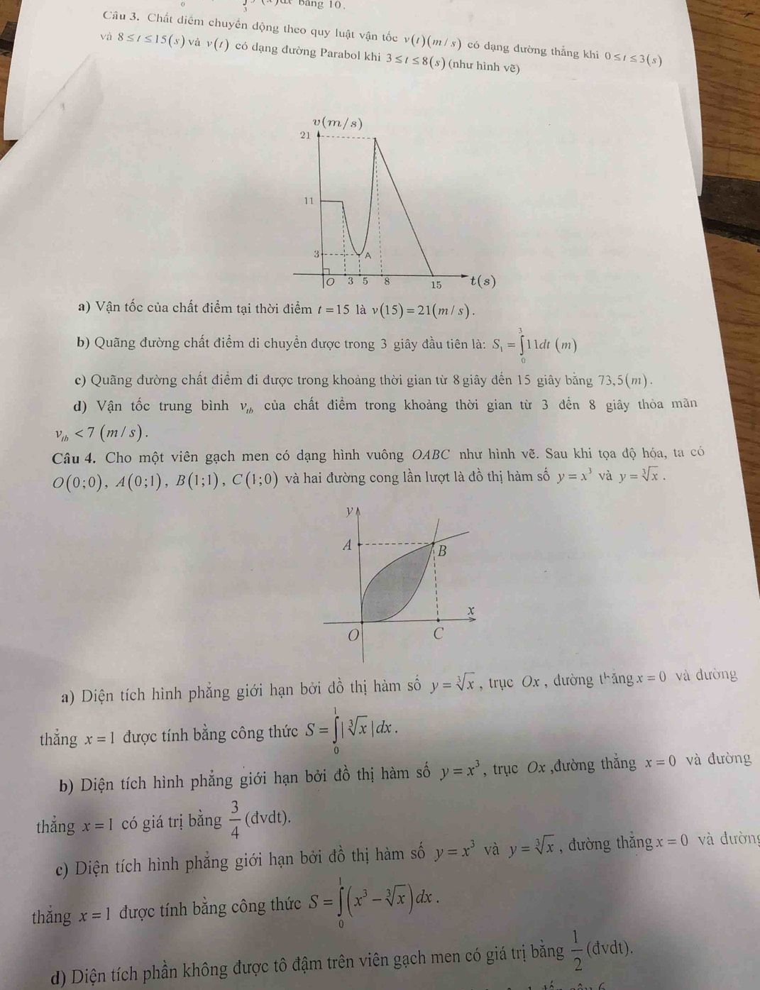 Bang 10
Câu 3. Chất diểm chuyển động theo quy luật vận tốc v(t)(m/s) có dạng dường thắng khi 0≤ t≤ 3(s)
và 8≤ t≤ 15(s) và v(t) có dạng đường Parabol khi 3≤ t≤ 8(s) (như hình vẽ)
a) Vận tốc của chất điểm tại thời điểm t=15 là v(15)=21(m/s).
b) Quãng đường chất điểm di chuyển được trong 3 giây đầu tiên là: S_1=∈tlimits _0^(311dt(m)
c) Quãng đường chất điểm đi được trong khoảng thời gian từ 8 giây đến 15 giây bằng 73,5(m).
d) Vận tốc trung bình V_tb) của chất điểm trong khoảng thời gian từ 3 đến 8 giây thỏa mãn
v_lb<7(m/s).
Câu 4. Cho một viên gạch men có dạng hình vuông OABC như hình vẽ. Sau khi tọa độ hóa, ta có
O(0;0),A(0;1),B(1;1),C(1;0) và hai đường cong lần lượt là đồ thị hàm số y=x^3 và y=sqrt[3](x).
a) Diện tích hình phẳng giới hạn bởi đồ thị hàm số y=sqrt[3](x) ,trục Ox , đường t^hangx=0 và dường
thẳng x=1 được tính bằng công thức S=∈tlimits _0^(1|sqrt [3]x)|dx.
b) Diện tích hình phẳng giới hạn bởi đồ thị hàm số y=x^3 , trục Ox ,đường thắng x=0 và đường
thẳng x=1 có giá trị bằng  3/4 (dvdt).
c) Diện tích hình phẳng giới hạn bởi dhat O thị hàm số y=x^3 và y=sqrt[3](x) , đường thẳng x=0 và đường
thẳng x=1 được tính bằng công thức S=∈tlimits _0^(1(x^3)-sqrt[3](x))dx.
d) Diện tích phần không được tô đậm trên viên gạch men có giá trị bằng  1/2  (đvdt).