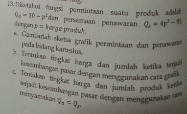 Diketahui fungsi permintaan suatu produk adalah
Q_d=30-p^2 dan persamaan penawaran Q_s=4p^2-95
dengan p= harga produk. 
a. Gambarlah sketsa grafik permintaan dan penawara 
pada bidang kartesius, 
b. Tentukan tingkat harga dan jumlah ketika terjad 
keseimbangan pasar dengan menggunakan cara grafk 
c. Tentukan tingkat harga dan jumlah produk ketik 
terjadi keseimbangan pasar dengan menggunakan cara 
menyamakan Q_d=Q_s.