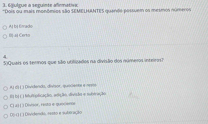 6)Julgue a seguinte afirmativa:
“Dois ou mais monômios são SEMELHANTES quando possuem os mesmos números
A) b) Errado
B) a) Certo
4.
5)Quais os termos que são utilizados na divisão dos números inteiros?
A) d) ( ) Dividendo, divisor, quociente e resto
B) b) ( ) Multiplicação, adição, divisão e subtração
C) a) ( ) Divisor, resto e quociente
D) c)( ) Dividendo, resto e subtração