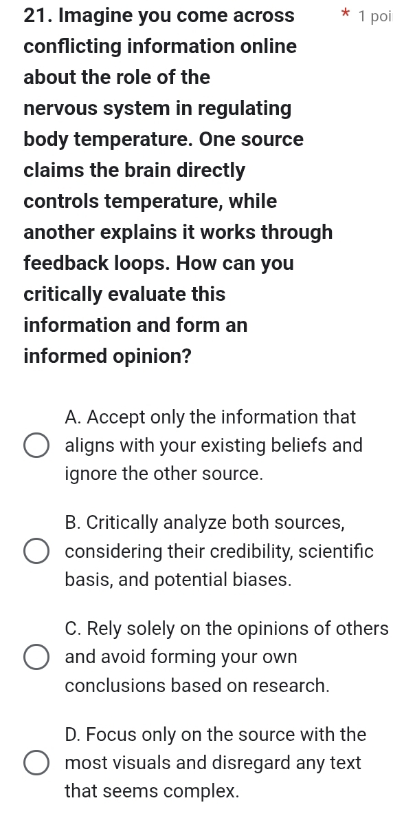 Imagine you come across 1 poi
conflicting information online
about the role of the
nervous system in regulating
body temperature. One source
claims the brain directly
controls temperature, while
another explains it works through
feedback loops. How can you
critically evaluate this
information and form an
informed opinion?
A. Accept only the information that
aligns with your existing beliefs and
ignore the other source.
B. Critically analyze both sources,
considering their credibility, scientific
basis, and potential biases.
C. Rely solely on the opinions of others
and avoid forming your own
conclusions based on research.
D. Focus only on the source with the
most visuals and disregard any text
that seems complex.