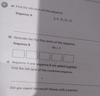 Find the nth term of the sequence. 
Sequence A 3, 9, 15, 21, 27
b) Generate the first five terms of this sequence. 
Sequence B 4n+3
□ ,□ ,□ ,□ ,□
c) Sequence A and sequence B are added together. 
Find the nth term of the combined sequence. 
Did you expect this result? Discuss with a partner.