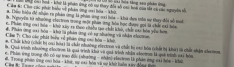 ych to có số oxi hóa tăng sau phản ứng
hàn ứng oxỉ hoá - khử là phản ứng có sự thay đổi số oxi hoả của tất cả các nguyên tố.
Câu 6: Cho các phát biều về phản ứng oxi hóa - khử.
a. Dấu hiệu để nhận ra phản ứng là phản ứng oxi hóa - khử dựa trên sự thay đổi số mol.
b. Nguyên tử nhường electron trong một phản ứng hóa học được gọi là chất oxỉ hóa.
c. Phản ứng oxi hóa - khử xảy ra theo chiều tạo chất khử, chất oxi hóa yếu hơn.
d. Phản ứng oxi hóa - khử là phản ứng có sự nhường và nhận electron.
Câu 7: Cho các phát biểu về phản ứng oxi hóa - khử.
a. Chất khử (chất bị oxi hóa) là chất nhường electron và chất bị oxi hóa (chất bị khử) là chất nhận electron.
b. Quá trình nhường electron là quá trình khử và quá trình nhận electron là quá trình oxi hóa.
c. Phản ứng trong đó có sự trao đồi (nhường - nhận) electron là phản ứng oxi hóa - khử.
d. Trong phản ứng oxi hóa - khử, sự oxi hóa và sự khử luôn xảy đồng thời
Câu 8: Trong cô n g n