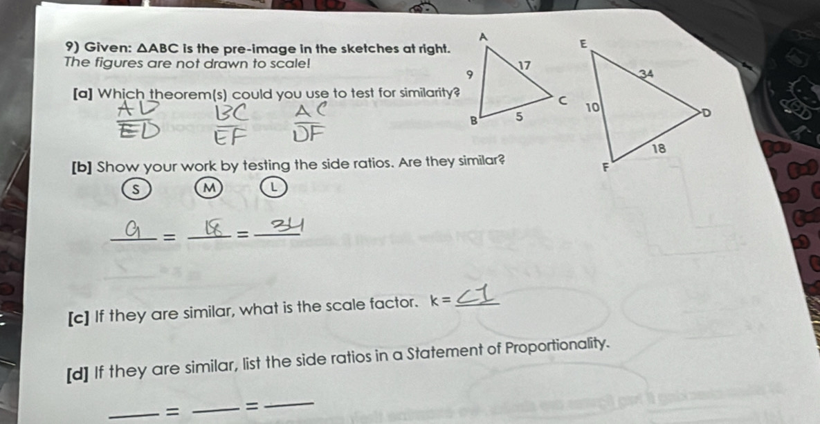 Given: △ ABC is the pre-image in the sketches at right. 
The figures are not drawn to scale! 
[a] Which theorem(s) could you use to test for similarity? 
[b] Show your work by testing the side ratios. Are they similar? 
S M L 
_= _=_ 
[c] If they are similar, what is the scale factor. k= _ 
[d] If they are similar, list the side ratios in a Statement of Proportionality. 
_= _= 
_