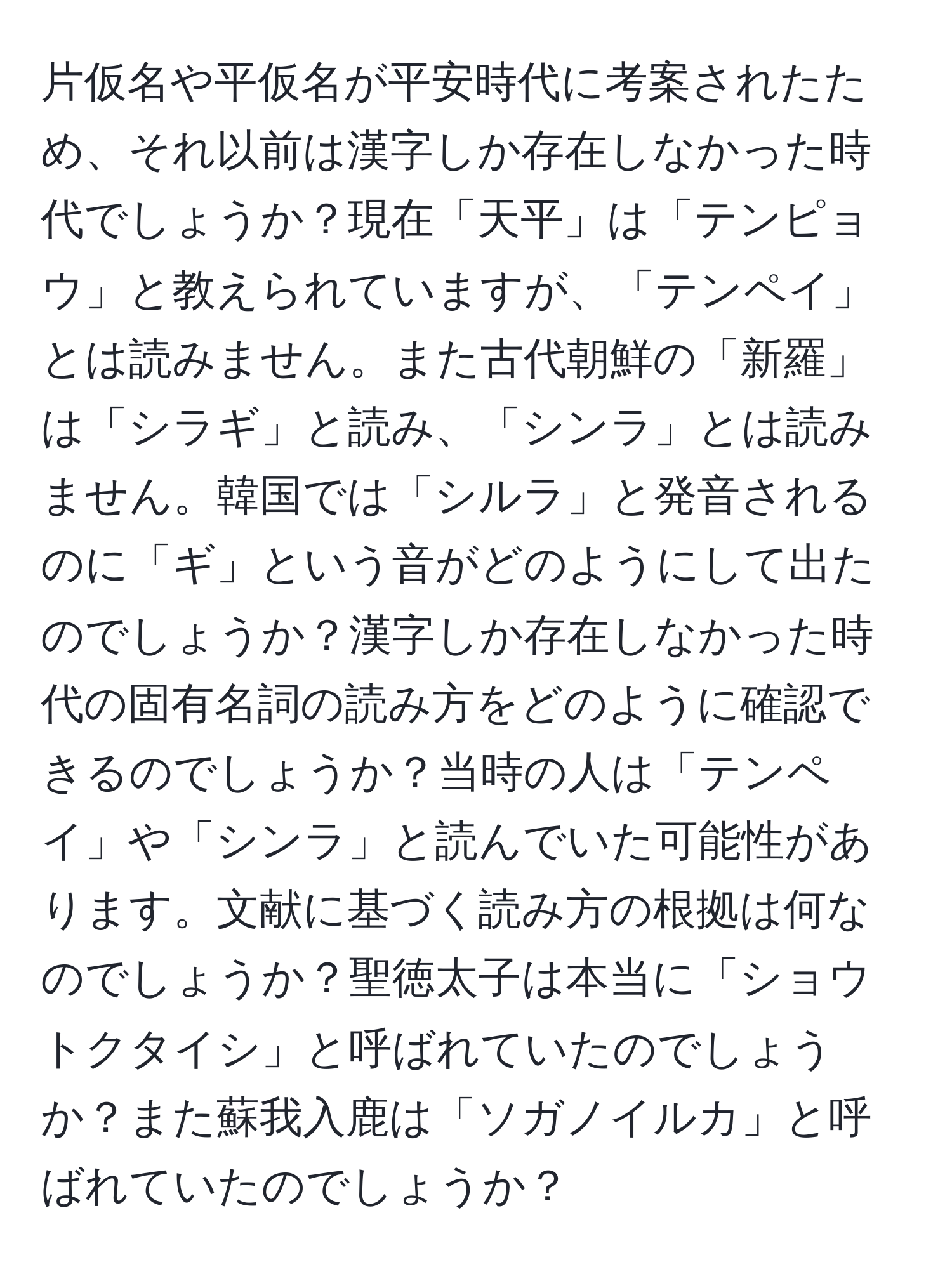 片仮名や平仮名が平安時代に考案されたため、それ以前は漢字しか存在しなかった時代でしょうか？現在「天平」は「テンピョウ」と教えられていますが、「テンペイ」とは読みません。また古代朝鮮の「新羅」は「シラギ」と読み、「シンラ」とは読みません。韓国では「シルラ」と発音されるのに「ギ」という音がどのようにして出たのでしょうか？漢字しか存在しなかった時代の固有名詞の読み方をどのように確認できるのでしょうか？当時の人は「テンペイ」や「シンラ」と読んでいた可能性があります。文献に基づく読み方の根拠は何なのでしょうか？聖徳太子は本当に「ショウトクタイシ」と呼ばれていたのでしょうか？また蘇我入鹿は「ソガノイルカ」と呼ばれていたのでしょうか？