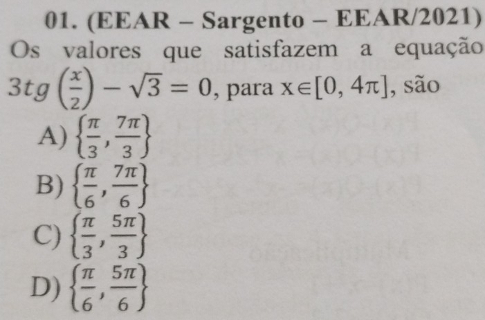 (EEAR - Sargento - EEAR/2021)
Os valores que satisfazem a equação
3tg( x/2 )-sqrt(3)=0 , para x∈ [0,4π ] , são
A)   π /3 , 7π /3 
B)   π /6 , 7π /6 
C)   π /3 , 5π /3 
D)   π /6 , 5π /6 