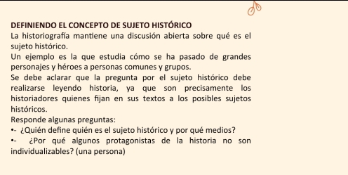 DEFINIENDO EL CONCEPTO DE SUJETO HISTÓRICO 
La historiografía mantiene una discusión abierta sobre qué es el 
sujeto histórico. 
Un ejemplo es la que estudia cómo se ha pasado de grandes 
personajes y héroes a personas comunes y grupos. 
Se debe aclarar que la pregunta por el sujeto histórico debe 
realizarse leyendo historia, ya que son precisamente los 
historiadores quienes fijan en sus textos a los posibles sujetos 
históricos. 
Responde algunas preguntas: 
¿Quién define quién es el sujeto histórico y por qué medios? 
¿Por qué algunos protagonistas de la historia no son 
individualizables? (una persona)