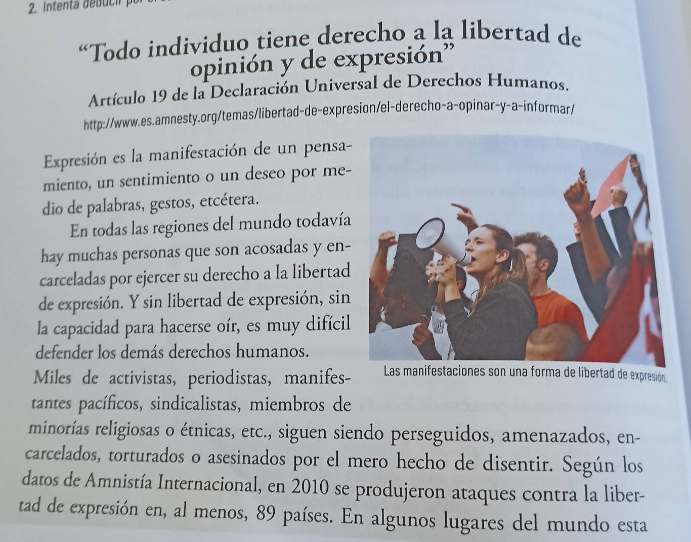 “Todo individuo tiene derecho a la libertad de 
opinión y de expresión” 
Artículo 19 de la Declaración Universal de Derechos Humanos. 
http://www.es.amnesty.org/temas/libertad-de-expresion/el-derecho-a-opinar-y-a-informar/ 
Expresión es la manifestación de un pensa- 
miento, un sentimiento o un deseo por me- 
dio de palabras, gestos, etcétera. 
En todas las regiones del mundo todavía 
hay muchas personas que son acosadas y en- 
carceladas por ejercer su derecho a la libertad 
de expresión. Y sin libertad de expresión, sin 
la capacidad para hacerse oír, es muy difícil 
defender los demás derechos humanos. 
Miles de activistas, periodistas, manifes- Las manifestaciones son una forma de libertad de expresion. 
tantes pacíficos, sindicalistas, miembros de 
minorías religiosas o étnicas, etc., siguen siendo perseguidos, amenazados, en- 
carcelados, torturados o asesinados por el mero hecho de disentir. Según los 
datos de Amnistía Internacional, en 2010 se produjeron ataques contra la liber- 
tad de expresión en, al menos, 89 países. En algunos lugares del mundo esta