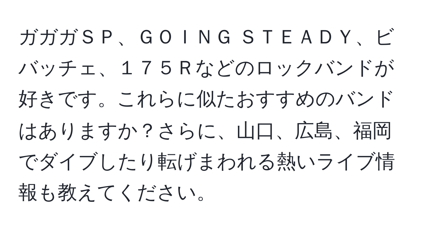 ガガガＳＰ、ＧＯＩＮＧ ＳＴＥＡＤＹ、ビバッチェ、１７５Ｒなどのロックバンドが好きです。これらに似たおすすめのバンドはありますか？さらに、山口、広島、福岡でダイブしたり転げまわれる熱いライブ情報も教えてください。