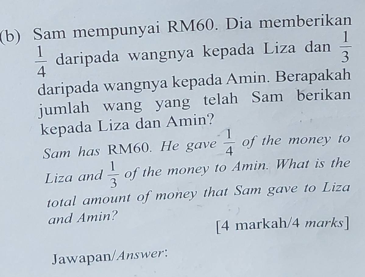 Sam mempunyai RM60. Dia memberikan
 1/4  daripada wangnya kepada Liza dan  1/3 
daripada wangnya kepada Amin. Berapakah 
jumlah wang yang telah Sam berikan 
kepada Liza dan Amin? 
Sam has RM60. He gave  1/4  of the money to 
Liza and  1/3  of the money to Amin. What is the 
total amount of money that Sam gave to Liza 
and Amin? 
[4 markah/4 marks] 
Jawapan/Answer: