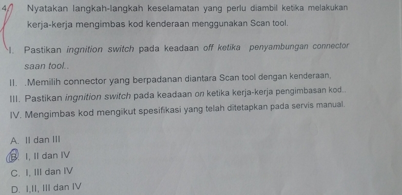 Nyatakan langkah-langkah keselamatan yang perlu diambil ketika melakukan
kerja-kerja mengimbas kod kenderaan menggunakan Scan tool.
I. Pastikan ingnition switch pada keadaan off ketika penyambungan connector
saan tool..
II. .Memilih connector yang berpadanan diantara Scan tool dengan kenderaan,
III. Pastikan ingnition switch pada keadaan on ketika kerja-kerja pengimbasan kod..
IV. Mengimbas kod mengikut spesifikasi yang telah ditetapkan pada servis manual.
A. II dan III
B. I, II dan IV
C. I, III dan IV
D. I,II, III dan IV