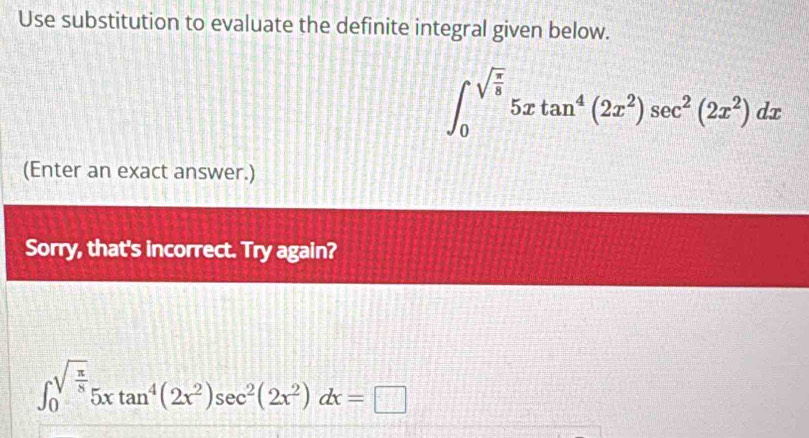 Use substitution to evaluate the definite integral given below.
∈t _0^((sqrt(frac π)8))5xtan^4(2x^2)sec^2(2x^2)dx
(Enter an exact answer.) 
Sorry, that's incorrect. Try again?
∈t _0^((sqrt(frac π)8))5xtan^4(2x^2)sec^2(2x^2)dx=□