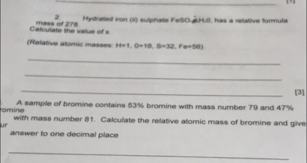 mass of 278. Hydrated iron (ii) sulphate FeSO. H.0, has a relative formula 
Calculate the value of x. 
(Relative atomic masses H=1, O=16, S=32, Fe=56) 
_ 
_ 
_ 
[3] 
A sample of bromine contains 53% bromine with mass number 79 and 47%
romine 
with mass number 81. Calculate the relative atomic mass of bromine and give 
ur 
answer to one decimal place 
_