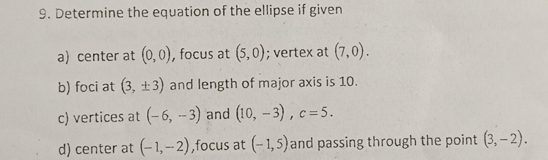 Determine the equation of the ellipse if given 
a) center at (0,0) , focus at (5,0); vertex at (7,0). 
b) foci at (3,± 3) and length of major axis is 10. 
c) vertices at (-6,-3) and (10,-3), c=5. 
d) center at (-1,-2) ,focus at (-1,5) and passing through the point . (3,-2).