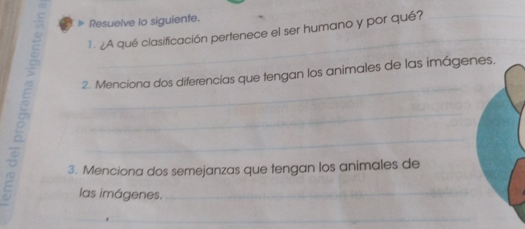 Resuelve lo siguiente. 
¿A qué clasificación pertenece el ser humano y por qué? 
2. Menciona dos diferencias que tengan los animales de las imágen 
。 
3. Menciona dos semejanzas que tengan los animales de 
las imágenes.