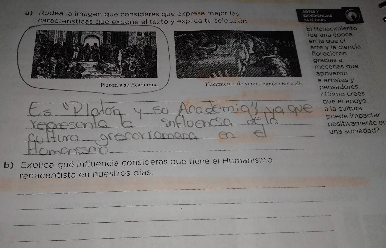 Rodea la imagen que consideres que expresa mejor las ARTESY EXPERIENCIAS 
características que expone el texto y explica tu selección. estéticas 
l Renacimiento 
ue una época 
n la que el 
arte y la ciencia 
florecieron 
gracias a 
mecenas que 
apoyaron 
Platón y su Academia. Nacimiento de Venus, Sandro Boticelli. a artistas y 
pensadores. 
Cómo crees 
_ 
que el apoyo 
_ 
_ 
_ 
__ 
a la cultura 
puede impactar 
_ 
_positivamente er 
una sociedad? 
_ 
_ 
_ 
_ 
_ 
_ 
_ 
b) Explica qué influencia consideras que tiene el Humanismo 
renacentista en nuestros días. 
_ 
_ 
_ 
_