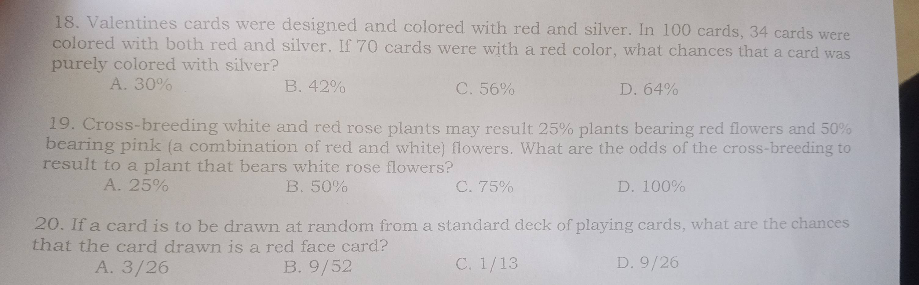 Valentines cards were designed and colored with red and silver. In 100 cards, 34 cards were
colored with both red and silver. If 70 cards were with a red color, what chances that a card was
purely colored with silver?
A. 30% B. 42% C. 56% D. 64%
19. Cross-breeding white and red rose plants may result 25% plants bearing red flowers and 50%
bearing pink (a combination of red and white) flowers. What are the odds of the cross-breeding to
result to a plant that bears white rose flowers?
A. 25% B. 50% C. 75% D. 100%
20. If a card is to be drawn at random from a standard deck of playing cards, what are the chances
that the card drawn is a red face card?
A. 3/26 B. 9/52 C. 1/13 D. 9/26