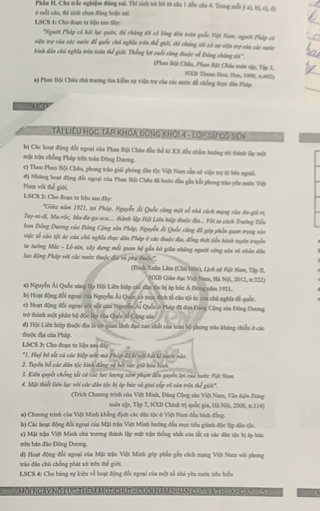 Phân II. Câu trắc nghiệm đúng sai, Thí sinh trả lời từ câu 1 đến câu 4. Trong mỗi ý a), bị c), đã
ở mỗi câu, thí sinh chọn đứng hoặc sai.
LSCS 1: Cho đoạn tư liệu sau đây:
'Người Pháp có hải lục quân, thì chúng tối có lòng dân toàn quốc Việt Nam; người Pháp có
viện trợ của các nước để quốc chủ nghĩa trên thể giới, thì chúng tối có sự viện trợ của cáa nước
bình dân chủ nghĩa trên toàn thế giới. Thắng lợi cuối cùng thuộc về Đứng chùng s''.
(Phan Bội Châu, Phan Bội Châu toàn tập, Tập 3,
NXB Thunn Hoa, Hun, 1999, t.682)
a) Phan Bội Châu chủ trương tìm kiểm sự viện trợ của các nước để chống đhực dân Pháp.
MộI P
TàI LIÊU HỌC TẠP KHÔA ĐôNG KHỚi 4 - LớP Sử Cô SEN
b) Các hoạt động đổi ngoại của Phan Bội Châu đầu thế ki XX đều nhằm hướng tới thính lập một
mặt trận chống Pháp trên toàn Đông Dương.
c) Theo Phan Bội Châu, phong trào giải phóng dân tộc Việt Nam cần có viện trợ từ bản ngưai.
d) Những hoạt động đối ngoại của Phan Bội Châu đã bước đầu gắn kết phong trào yêu nước Vật
Nam với thế giới.
LSCS 2: Cho đoạn tư liệu sau đây:
''Giữa năm 1921, tại Pháp, Nguyễn Ải Quốc cùng một số nhà cách mạng của An-gi r,
Tuy-ni-di, Ma-rôc, Ma-đa-ga-xca,... thành lập Hội Liên hiệp thuộc địa... Với tư cách Trường Tiểu
ban Đồng Dương của Đảng Cộng sản Pháp, Nguyễn Ải Quốc cũng đã gòp phần quan trọng vào
việc tổ cảo tội ác của chủ nghĩa thực dân Pháp ở các thuộc địa, đồng thời tiến hành tuyên truyền
tư tưởng Mác - Lê-nin, xây dựng mối quan hệ gắn bỏ giữa những người cộng sản và nhân dẫn
lao động Pháp với các nước thuộc địa và phụ thuộc",
(Đinh Xuân Lâm (Chủ biên), Lịch sử Việt Nam, Tập II
(NXB Giáo dục Việt Nam, Hà Nội, 2012, tr.322)
a) Nguyễn Ái Quốc sáng lập Hội Liên hiệp các dân tộc bị áp bức Á Đông năm 1921.
b) Hoạt động đối ngoại của Nguyễn Ái Quốc có mục đích tổ cáo tội ác của chủ nghĩa để quốc.
c) Hoạt động đối ngoại sối nổi của Nguyễn Ái Quốc ở Pháp đã đưa Đảng Cộng sản Đông Dương
trở thành một phân bộ độc lập của Quốc tế Cộng sản.
d) Hội Liên hiệp thuộc địa là cơ quan lãnh đạo cao nhất của toàn bộ phong trào kháng chiến ở các
thuộc địa của Pháp.
LSCS 3: Cho đoạn tư liệu sau đây:
"1. Huỷ bỏ tất cả các hiệp ước mà Pháp đã ki với bắt kì nước nào.
2. Tuyên bố các dân tộc bình đẳng và hết sức giữ hôa bình.
3. Kiên quyết chống tất cả các lực lượng xâm phạm đến quyền lợi của nước Việt Nam.
4. Mật thiết liên lạc với các dân tộc bị áp bức và giai cấp vô sản trên thể giới''.
(Trích Chương trình của Việt Minh, Đảng Cộng sản Việt Nam, Văn kiện Đảng
toàn tập, Tập 7, NXB Chính trị quốc gia, Hà Nội, 2000, tr.114)
a) Chương trình của Việt Minh khẳng định các dân tộc ở Việt Nam đều bình đẳng.
b) Các hoạt động đổi ngoại của Mặt trận Việt Minh hưởng đến mục tiêu giành độc lập dân tộc.
c) Mặt trận Việt Minh chủ trương thành lập mặt trận thống nhất của tất cả các dân tộc bị áp bức
trên bán đảo Đông Dương.
d) Hoạt động đối ngoại của Mặt trận Việt Minh góp phần gắn cách mạng Việt Nam với phong
trào dân chủ chống phát xít trên thế giới.
LSCS 4: Cho bảng sự kiện về hoạt động đổi ngoại của một số nhà yêu nước tiêu biểu
Môi ngày nổ lực thêm một chút - cuối năm nhân cúp và thu khoai 5