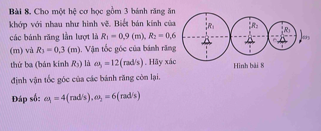 Cho một hệ cơ học gồm 3 bánh răng ă
khớp với nhau như hình vẽ. Biết bán kính củ
các bánh răng lần lượt là R_1=0,9(m),R_2=0,6
(m) và R_3=0,3(m).  Vận tốc góc của bánh răn
thứ ba (bán kính R_3) là omega _3=12(rad/s). Hãy xá
định vận tốc góc của các bánh răng còn lại.
Đáp số: omega _1=4(rad/s),omega _2=6 | rad/s)