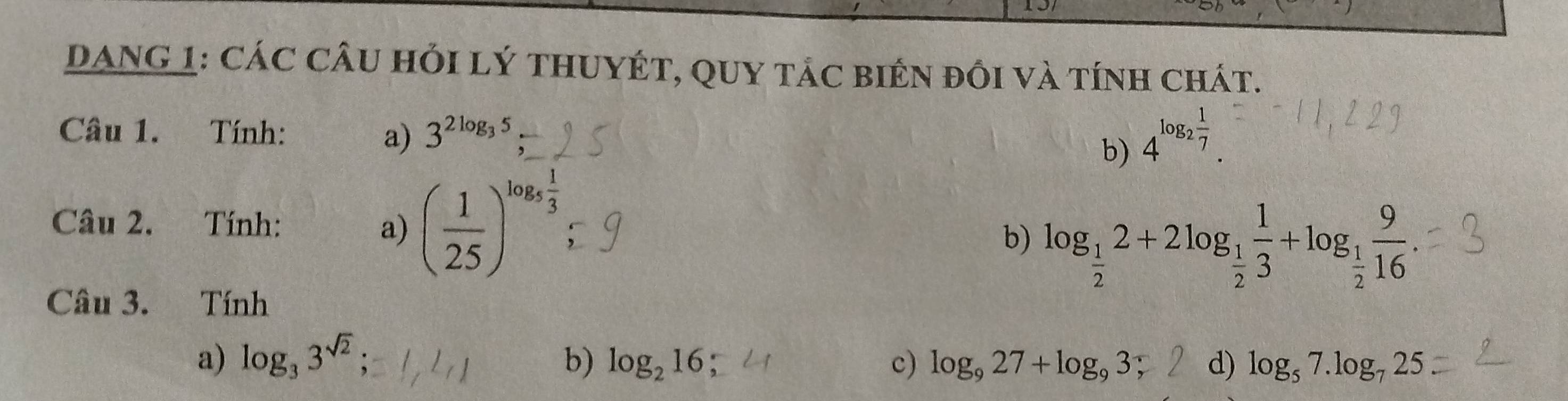 DANG 1: Các câu hỏi lý thUYÉT, QUY tác biên đồi và tính chát. 
Câu 1. Tính: 3^(2log _3)5
a) 
b) 4^(log _2) 1/7 . 
Câu 2. Tính: a) ( 1/25 )^log _5 1/3 
b) log _ 1/2 2+2log _ 1/2  1/3 +log _ 1/2  9/16 
Câu 3. Tính 
a) log _33^(sqrt(2)); b) log _216 c) log _927+log _93; d) log _57.log _725