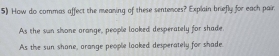 How do commas affect the meaning of these sentences? Explain briefly for each pair.
As the sun shone orange, people looked desperately for shade.
As the sun shane, arange people looked desperately for shade.