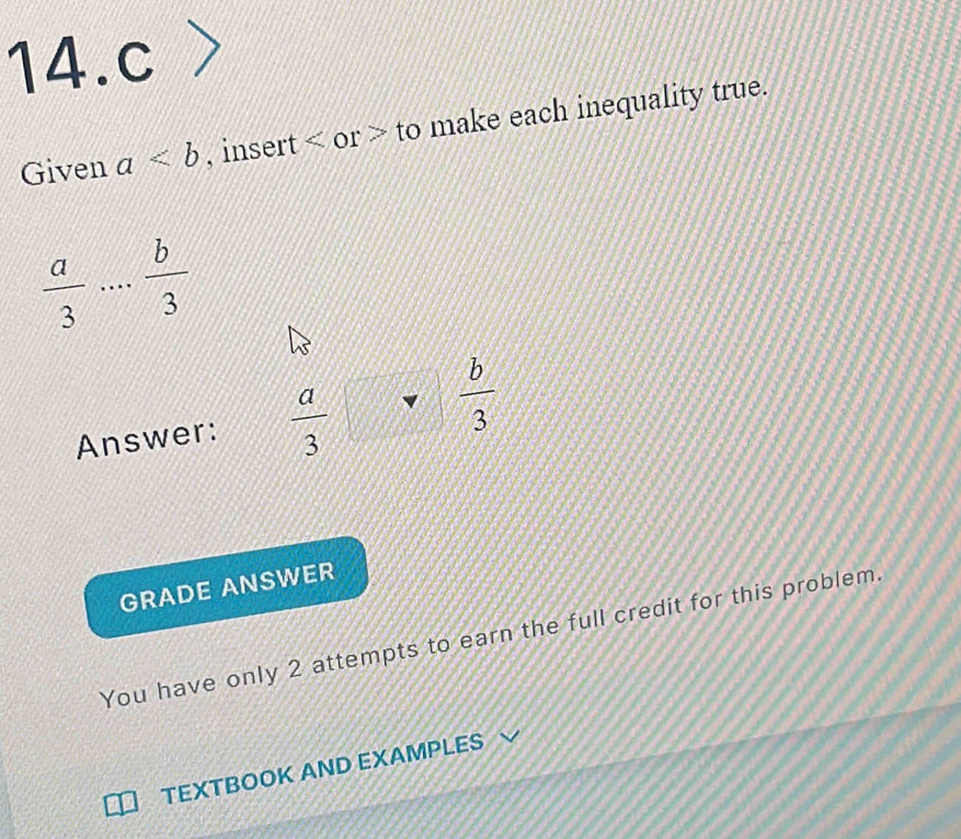 > 
Given a , insert or to make each inequality true.
 a/3 ... b/3 
Answer:  a/3   b/3 
GRADE ANSWER 
You have only 2 attempts to earn the full credit for this problem. 
TEXTBOOK AND EXAMPLES