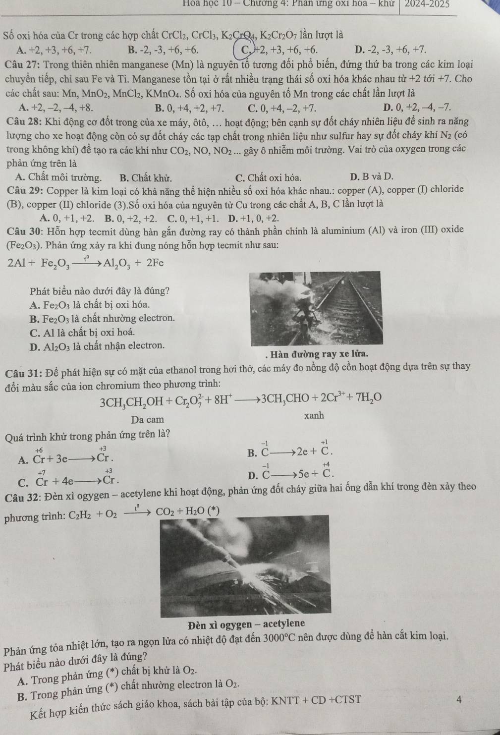 Hoa học 10 - Chương 4: Phân ưng ox1 hóa - khử 2024-2025
Số oxi hóa của Cr trong các hợp chất CrCl_2,CrCl_3,K_2CrQ 4. K_2Cr_2O_7 lần lượt là
A. +2,+3,+6,+7 B. -2,-3,+6,+6. C. +2,+3,+6,+6. D. -2, -3, +6, +7.
Câu 27: Trong thiên nhiên manganese (Mn) là nguyên tổ tương đối phổ biến, đứng thứ ba trong các kim loại
chuyển tiếp, chỉ sau Fe và Ti. Manganese tồn tại ở rất nhiều trạng thái số oxi hóa khác nhau từ r+2toi+7. Cho
các chất sau Mn,MnO_2,MnCl_2,KMnO_4. : Số oxi hóa của nguyên tố Mn trong các chất lần lượt là
A. +2,-2,-4,+8. B. 0,+4,+2,+7. C. 0,+4,-2,+ D. 0, +2, −4, −7.
Câu 28: Khi động cơ đốt trong của xe máy, ôtô, ... hoạt động; bên cạnh sự đốt cháy nhiên liệu để sinh ra năng
lượng cho xe hoạt động còn có sự đốt cháy các tạp chất trong nhiên liệu như sulfur hay sự đốt cháy khí N2 (có
trong không khí) đề tạo ra các khí như CO_2,NO,NO_2... gây ô nhiễm môi trường. Vai trò của oxygen trong các
phản ứng trên là
A. Chất môi trường. B. Chất khử. C. Chất oxi hóa. D. B và D.
Câu 29: Copper là kim loại có khả năng thể hiện nhiều số oxi hóa khác nhau.: copper (A), copper (I) chloride
(B), copper (II) chloride (3).Số oxi hóa của nguyên tử Cu trong các chất A, B, C lần lượt là
A. 0,+1,+2 B. 0,+2,+2. C. 0,+1,+1. D. +1, 0, +2.
Câu 30: Hỗn hợp tecmit dùng hàn gắn đường ray có thành phần chính là aluminium (Al) và iron (III) oxide
(Fe_2O_3) 0. Phản ứng xảy ra khi đung nóng hỗn hợp tecmit như sau:
2Al+Fe_2O_3xrightarrow t^0Al_2O_3+2Fe
Phát biều nào dưới đây là đúng?
A. Fe_2O_3 là chất bị oxi hóa.
B. Fe_2O_3 là chất nhường electron.
C. A1 là chất bị oxi hoá.
D. Al_2O_3 là chất nhận electron.
. Hàn đường ray xe lửa.
Câu 31: Để phát hiện sự có mặt của ethanol trong hơi thở, các máy đo nồng độ cồn hoạt động dựa trên sự thay
đổi màu sắc của ion chromium theo phương trình:
3CH_3CH_2OH+Cr_2O_7^((2-)+8H^+)to 3CH_3CHO+2Cr^(3+)+7H_2O
Da cam xanh
Quá trình khử trong phản ứng trên là?
A. beginarrayr +6 Cr+3eto Cr.endarray
B. ^-1Cto 2e+^+1C.
C. beginarrayr +7 Crendarray +4eto beginarrayr +3 Crendarray .
D. ^-1Cto 5e+^+4C.
Câu 32: Đèn xì ogygen - acetylene khi hoạt động, phản ứng đốt cháy giữa hai ống dẫn khí trong đèn xảy theo
phương trình: C_2H_2+O_2xrightarrow t^0CO_2+H_2O(*)
Đèn xì ogygen - acetylene
Phản ứng tỏa nhiệt lớn, tạo ra ngọn lửa có nhiệt độ đạt đến 3000°C nên được dùng đề hàn cắt kim loại.
Phát biểu nào dưới đây là đúng?
A. Trong phản ứng (*) chất bị khử là O_2.
B. Trong phản ứng (*) chất nhường electron là O_2.
Kết hợp kiến thức sách giáo khoa, sách bài tập của b bhat ?:KNTT+CD+CTST
4