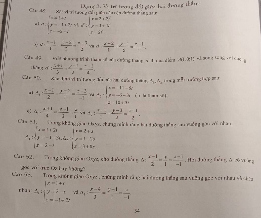 Dạng 2. Vị trí tương đối giữa hai đường thẳng
Câu 48. Xét vị trí tương đối giữa các cặp đường thẳng sau:
a) d:beginarrayl x=1+t y=-1+2t z=-2+tendarray. và d':beginarrayl x=2+2i y=3+4i z=2iendarray.
b) d: (x-1)/1 = (y-2)/2 = (z-3)/2  và d :  (x-2)/1 = (y-1)/5 = (z-1)/1 .
Câu 49. Viết phương trình tham số của đường thẳng đ đi qua điểm A(1;0;1) và song song với dường
thắng d :  (x+1)/3 = (y-1)/2 = (z-1)/4 .
Câu 50. Xác định vị trí tương đối của hai đường thẳng △ _1,△ _2 trong mỗi trường hợp sau:
a) △ _1: (x-1)/2 = (y-2)/1 = (z-3)/-1  và A_2:beginarrayl x=-11-6t y=-6-3t z=10+3tendarray. ( 1 là tham số);
c) △ _1: (x+1)/4 = (y-1)/3 = z/1  và △ _2: (x-1)/1 = (y-3)/2 = (z-1)/2 .
Câu 51. Trong không gian Oxyz, chứng minh rằng hai đường thẳng sau vuông góc với nhau:
△ _1:beginarrayl x=1+2t y=-1-3t,△ _2:beginarrayl x=2+s y=1-2s z=3+8s.endarray.
Câu 52. Trong không gian Oxyz, cho đường thắng △ : (x-1)/2 = y/1 = (z-1)/-1 . Hỏi đường thắng △ chat O vuông
góc với trục Oz hay không?
Câu 53. Trong không gian Oxyz , chứng minh rằng hai đường thẳng sau vuông góc với nhau và chéo
nhau: Delta _1:beginarrayl x=1+t y=2-t z=-1+2tendarray. và △ _2: (x-4)/3 = (y+1)/1 = z/-1 .
34