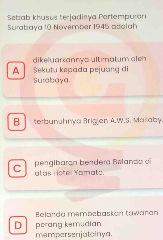 Sebab khusus terjadinya Pertempuran
Surabaya 10 November 1945 adalah
dikeluarkannya ultimatum oleh
A Sekutu kepada pejuang di
Surabaya.
B terbunuhnya Brigjen A.W.S. Mallaby.
C pengibaran bendera Belanda di
atas Hotel Yamato.
Belanda membebaskan tawanan
D perang kemudian
mempersenjatainya.