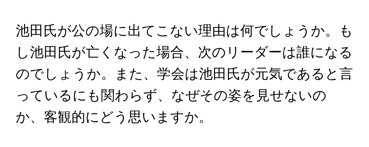 池田氏が公の場に出てこない理由は何でしょうか。もし池田氏が亡くなった場合、次のリーダーは誰になるのでしょうか。また、学会は池田氏が元気であると言っているにも関わらず、なぜその姿を見せないのか、客観的にどう思いますか。