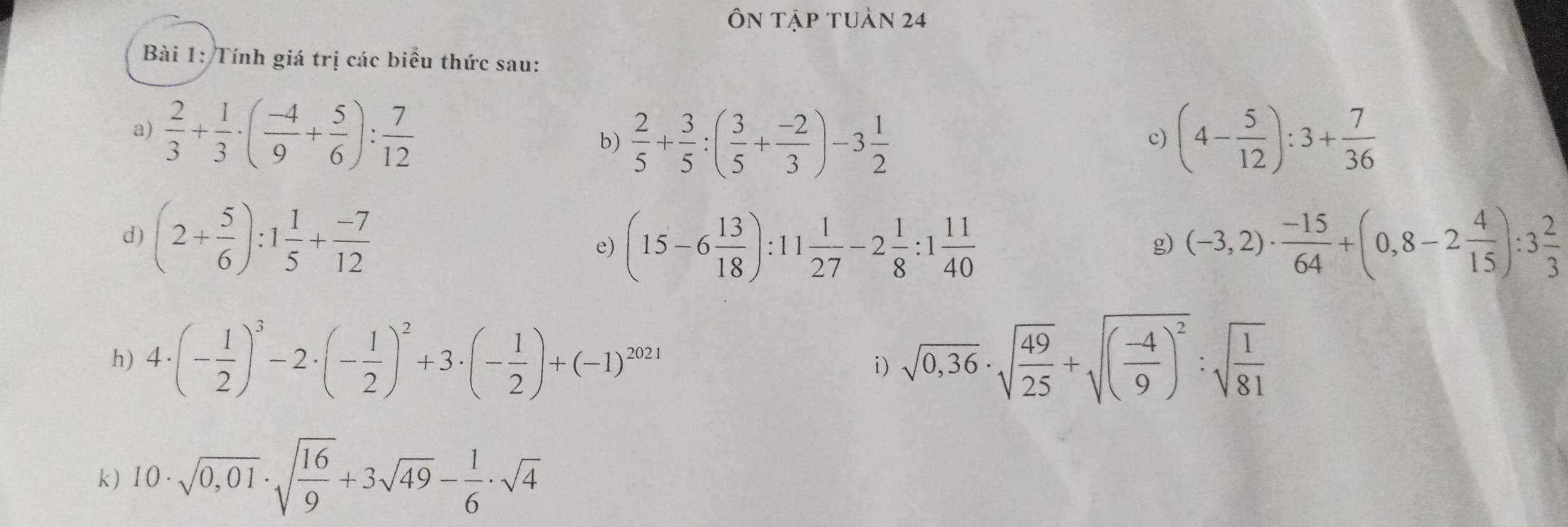 Ôn tập tuàn 24 
Bài 1: Tính giá trị các biểu thức sau: 
a)  2/3 + 1/3 · ( (-4)/9 + 5/6 ): 7/12  b)  2/5 + 3/5 :( 3/5 + (-2)/3 )-3 1/2  (4- 5/12 ):3+ 7/36 
c) 
d) (2+ 5/6 ):1 1/5 + (-7)/12  (-3,2)·  (-15)/64 +(0,8-2 4/15 ):3 2/3 
e) (15-6 13/18 ):11 1/27 -2 1/8 :1 11/40  g 
h) 4· (- 1/2 )^3-2· (- 1/2 )^2+3· (- 1/2 )+(-1)^2021 sqrt(0,36)· sqrt(frac 49)25+sqrt((frac -4)9)^2:sqrt(frac 1)81
i) 
k) 10· sqrt(0,01)· sqrt(frac 16)9+3sqrt(49)- 1/6 · sqrt(4)