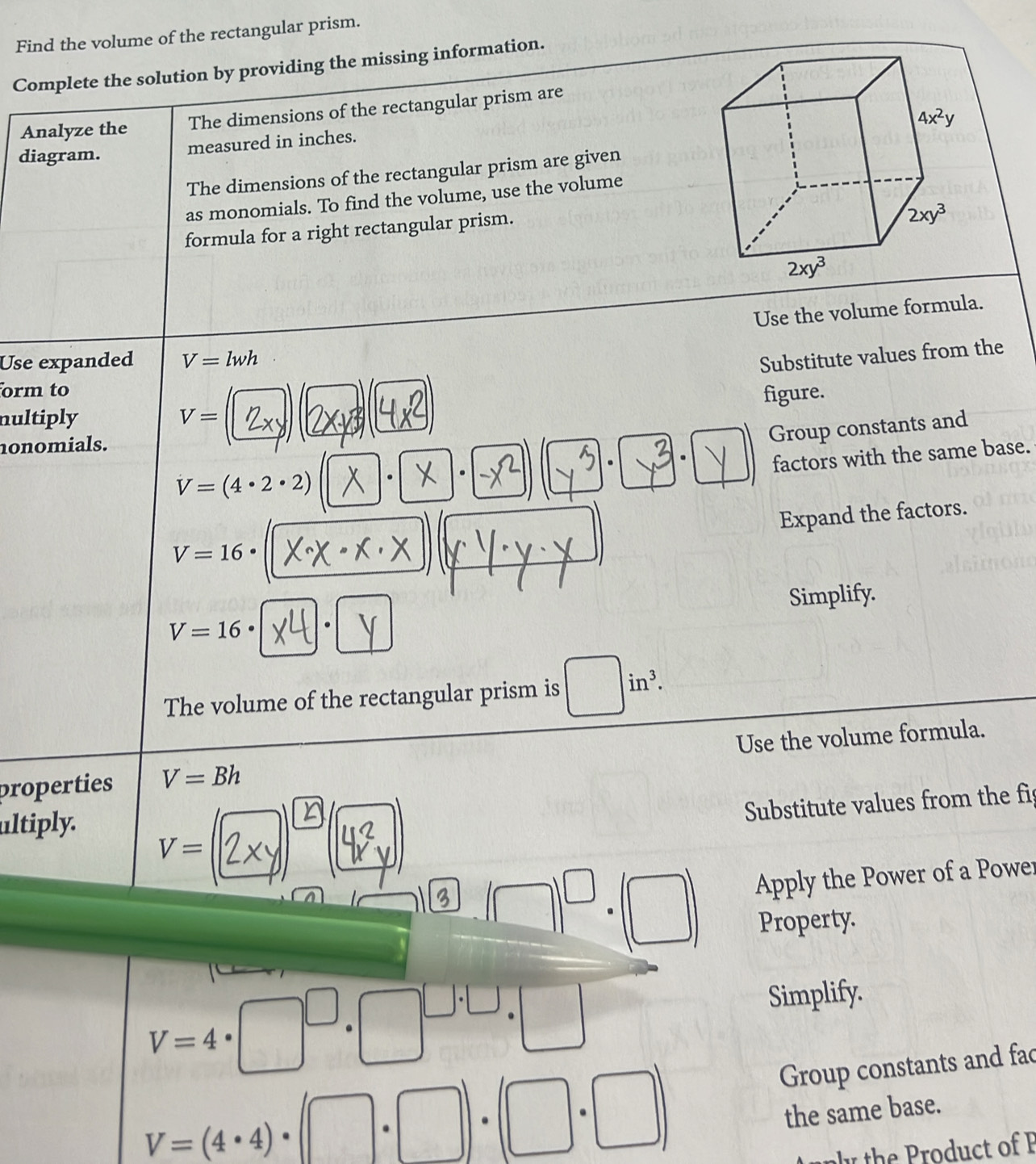 Find the volume of the rectangular prism.
Complete the solution by providing the missing information.
Analyze the The dimensions of the rectangular prism are
diagram. measured in inches.
The dimensions of the rectangular prism are given
as monomials. To find the volume, use the volume
formula for a right rectangular prism.
Use the volume formula.
Use expanded V=lwh
Substitute values from the
orm to
-frac  1/2 |
figure.
nultiply V=
nonomials.
Group constants and
. .
factors with the same base.
V=(4· 2· 2). .
Expand the factors.
V=16·
V=16·. Simplify.
|
The volume of the rectangular prism is in^3.
properties V=Bh Use the volume formula.
Substitute values from the fis
ultiply.
V=
A 
Apply the Power of a Power
Property.
V=4· □^(□)· □^(□ · □)· □ Simplify.
V=(4· 4)· (□ · □ )· (□ · □ )
Group constants and fac
the same base.
y  h  o  ct of P