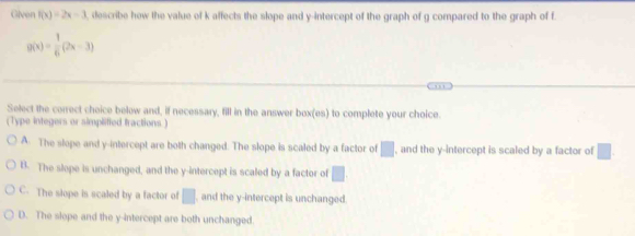 Given f(x)=2x-3 , describe how the value of k affects the slope and y-intercept of the graph of g compared to the graph of f
g(x)= 1/6 (2x-3)
Select the correct cheice below and, if necessary, fill in the answer box(es) to complete your choice.
(Type integers or simplified fractions.)
A. The slope and y-intercept are both changed. The slope is scaled by a factor of □ , and the y-intercept is scaled by a factor of □
B. The slepe is unchanged, and the y-intercept is scaled by a factor of □
C. The slope is scaled by a factor of □ , and the y-intercept is unchanged.
D. The slope and the y-intercept are both unchanged