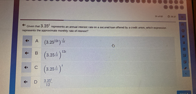 of 60 ⊙ 28.37 n
Given that 3.25^t represents an annual interest rate on a secured loan offered by a credit union, which expression
represents the approximate monthly rate of interest?
A (3.25^(12t))^ 1/12t 
B (3.25^(frac 1)12)^12t
C (3.25^(frac 1)12)^t
 (3.25^t)/12 