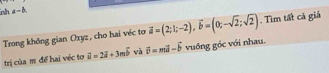 mh a-b
Trong không gian Oxyz, cho hai véc tơ vector a=(2;1;-2), vector b=(0;-sqrt(2);sqrt(2)). Tìm tất cá giá 
trị của m để hai véc tơ vector u=2vector i+3mvector b và vector b=mvector a-vector b vuồng gốc với nhau.