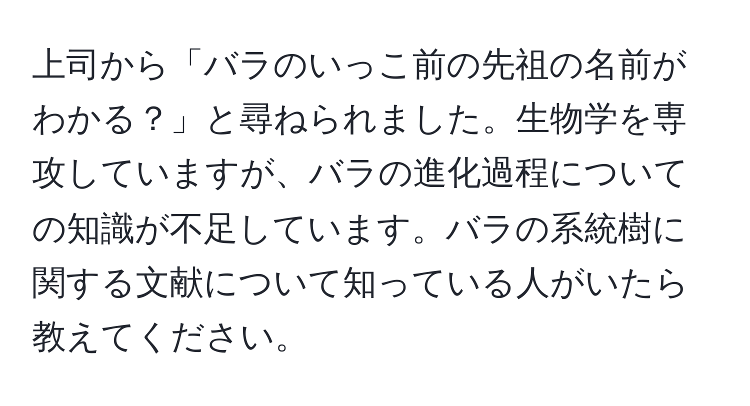 上司から「バラのいっこ前の先祖の名前がわかる？」と尋ねられました。生物学を専攻していますが、バラの進化過程についての知識が不足しています。バラの系統樹に関する文献について知っている人がいたら教えてください。