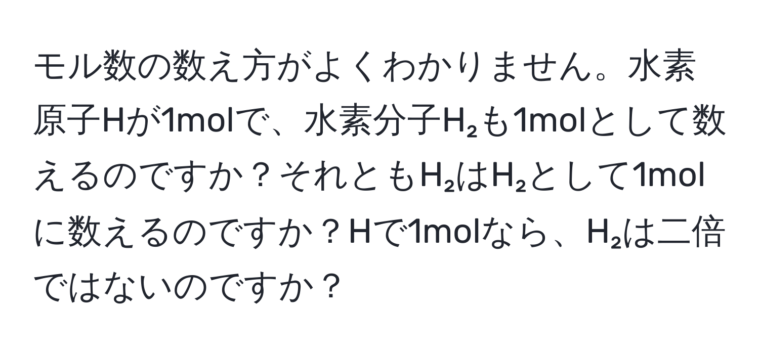 モル数の数え方がよくわかりません。水素原子Hが1molで、水素分子H₂も1molとして数えるのですか？それともH₂はH₂として1molに数えるのですか？Hで1molなら、H₂は二倍ではないのですか？