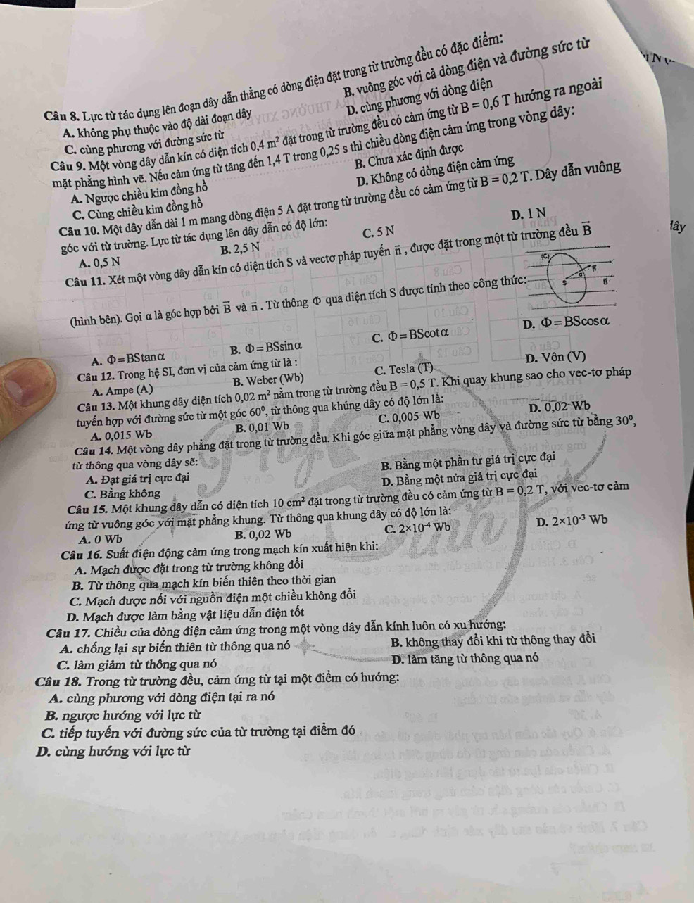 B. vuông góc với cả dòng điện và đường sức từ
Câu 8. Lực từ tác dụng lên đoạn dây dẫn thẳng có dòng điện đặt trong từ trường đều có đặc điểm
hướng ra ngoài
D. cùng phương với dòng điện
A. không phụ thuộc vào độ dài đoạn dây
Câu 9. Một vòng dây dẫn kín có diện tích 0,4m^2 đặt trong từ trường đều có cảm ứng từ B=0,6T
C. cùng phương với đường sức từ
mặt phẳng hình vẽ. Nếu cảm ứng từ tăng ở T trong 0,25 s thì chiều dòng điện cảm ứng trong vòng dây:
B. Chưa xác định được
D. Không có dòng điện cảm ứng
A. Ngược chiều kim đồng hồ
Câu 10. Một dây dẫn dài 1 m mang dòng điện 5 A đặt trong từ trường đều có cảm ứng từ B=0,2T *. Dây dẫn vuông
C. Cùng chiều kim đồng hồ
lây
góc với từ trường. Lực từ tác dụng lên dây dẫn có độ lớn: C. 5 N D. 1 N
B. 2,5 N
Câu 11. Xét một vòng dây dẫn kín có diện tích S và vectơ pháp tuyến π , được đặt trong một từ trường đều vector B
A. 0,5 N
(hình bên). Gọi α là góc hợp bởi overline B và π . Từ thông Φ qua diện tích S được tính theo công thức:
D. Phi =BScos alpha
A. Phi =BS tanα B. Phi =BSs sinα C. Phi =BScot alpha
Câu 12. Trong hệ SI, đơn vị của cảm ứng từ là : D. Vôn (V)
A. Ampe (A) B. Weber (Wb) C. Tesla (T)
Câu 13. Một khung dây diện tích 0,02m^2 nằm trong từ trường đều B=0,5T *. Khi quay khung sao cho vec-tơ pháp
tuyến hợp với đường sức từ một góc 60° , từ thông qua khúng dây có độ lớn là:
A. 0,015 Wb 1 Wb C. 0,005 Wb D. 0,02 Wb
B. 0.0
Câu 14. Một vòng dây phẳng đặt trong từ trường đều. Khi góc giữa mặt phẳng vòng dây và đường sức từ bằng 30^0,
từ thông qua vòng dây sẽ:
A. Đạt giá trị cực đại B. Bằng một phần tư giá trị cực đại
C. Bằng không D. Bằng một nửa giá trị cực đại
Câu 15. Một khung dây dẫn có diện tích 10cm^2 đặt trong từ trường đều có cảm ứng từ B=0,2T , với vec-tơ cảm
ứng từ vuông góc với mặt phẳng khung. Từ thông qua khung dây có độ lớn là:
C. 2* 10^(-4)Wb D. 2* 10^(-3)Wb
A. 0 Wb B. 0,02 Wb
Câu 16. Suất điện động cảm ứng trong mạch kín xuất hiện khi:
A. Mạch được đặt trong từ trường không đổi
B. Từ thông qua mạch kín biến thiên theo thời gian
C. Mạch được nối với nguồn điện một chiều không đổi
D. Mạch được làm bằng vật liệu dẫn điện tốt
Câu 17. Chiều của dòng điện cảm ứng trong một vòng dây dẫn kính luôn có xu hướng:
A. chống lại sự biến thiên từ thông qua nó B. không thay đổi khi từ thông thay đổi
C. làm giảm từ thông qua nó D. làm tăng từ thông qua nó
Câu 18. Trong từ trường đều, cảm ứng từ tại một điểm có hướng:
A. cùng phương với dòng điện tại ra nó
B. ngược hướng với lực từ
C. tiếp tuyến với đường sức của từ trường tại điểm đó
D. cùng hướng với lực từ