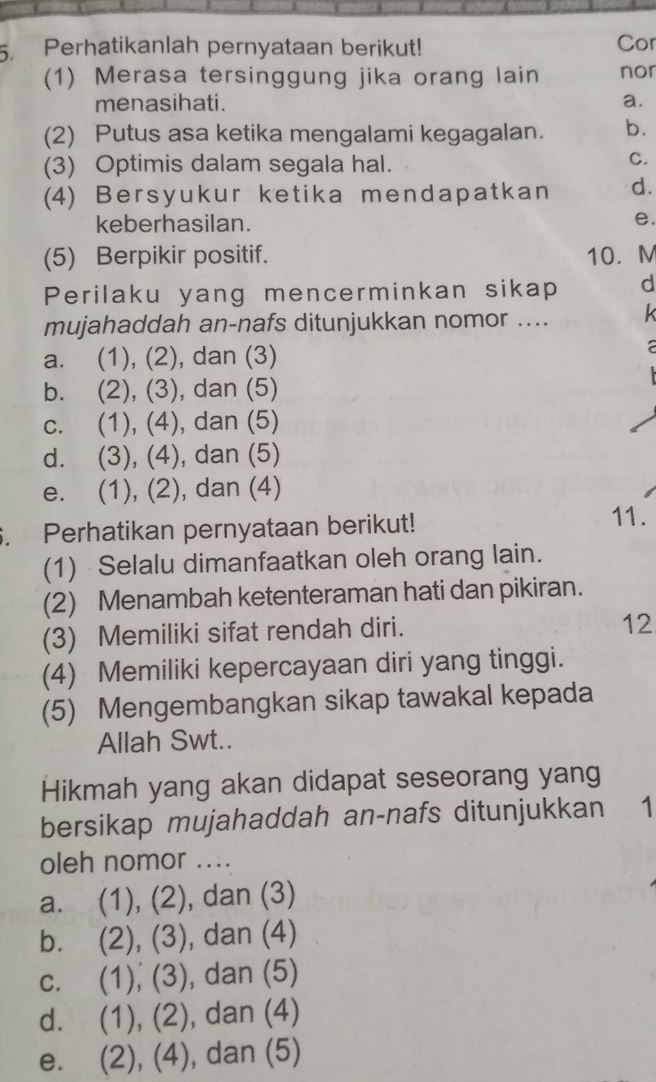 Perhatikanlah pernyataan berikut! Cor
(1) Merasa tersinggung jika orang lain nor
menasihati. a.
(2) Putus asa ketika mengalami kegagalan.
b.
(3) Optimis dalam segala hal.
C.
(4) Bersyukur ketika mendapatkan
d.
keberhasilan.
e.
(5) Berpikir positif. 10. M
Perilaku yang mencerminkan sikap
d
mujahaddah an-nafs ditunjukkan nomor ....
k
a. (1), (2), dan (3)
a
b. . (2), (3), dan (5)
c. (1), (4), dan (5)
d. (3), (4), dan (5)
e. (1), (2), dan (4)
. Perhatikan pernyataan berikut!
11.
(1) Selalu dimanfaatkan oleh orang lain.
(2) Menambah ketenteraman hati dan pikiran.
(3) Memiliki sifat rendah diri.
12
(4) Memiliki kepercayaan diri yang tinggi.
(5) Mengembangkan sikap tawakal kepada
Allah Swt..
Hikmah yang akan didapat seseorang yang
bersikap mujahaddah an-nafs ditunjukkan ₹1
oleh nomor ....
a. (1), (2), ), dan (3)
b. . (2), (3) , dan (4)
c. (1), (3), dan (5)
d. (1), (2), dan (4)
e. (2), (4), dan (5)