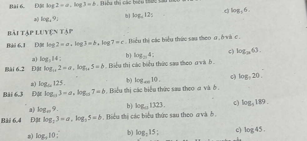 Đặt log 2=a, log 3=b. Biêu thị các biểu thức sau th
c) log _56.
a) log _49.
b) log _612.
bài Tập Luyện tập
Bài 6.1 Đặt log 2=a, log 3=b, log 7=c. Biểu thị các biểu thức sau theo a , b và c.
c) log _2863.
a) log _314 :
b) log _214; 
Bài 6.2 Đặt log _142=a, log _145=b. Biểu thị các biểu thức sau theo avà b.
a) log _64125.
b) log _40010.
c) log _720. 
Bài 6.3 Đặt log _153=a, log _157=b. Biểu thị các biểu thức sau theo a và b.
c) log _5189.
a) log _499.
b) log _631323. 
Bài 6.4 Đặt log _23=a, log _35=b. Biểu thị các biểu thức sau theo avà b.
a) log _910. b) log _215;
c) log 45.