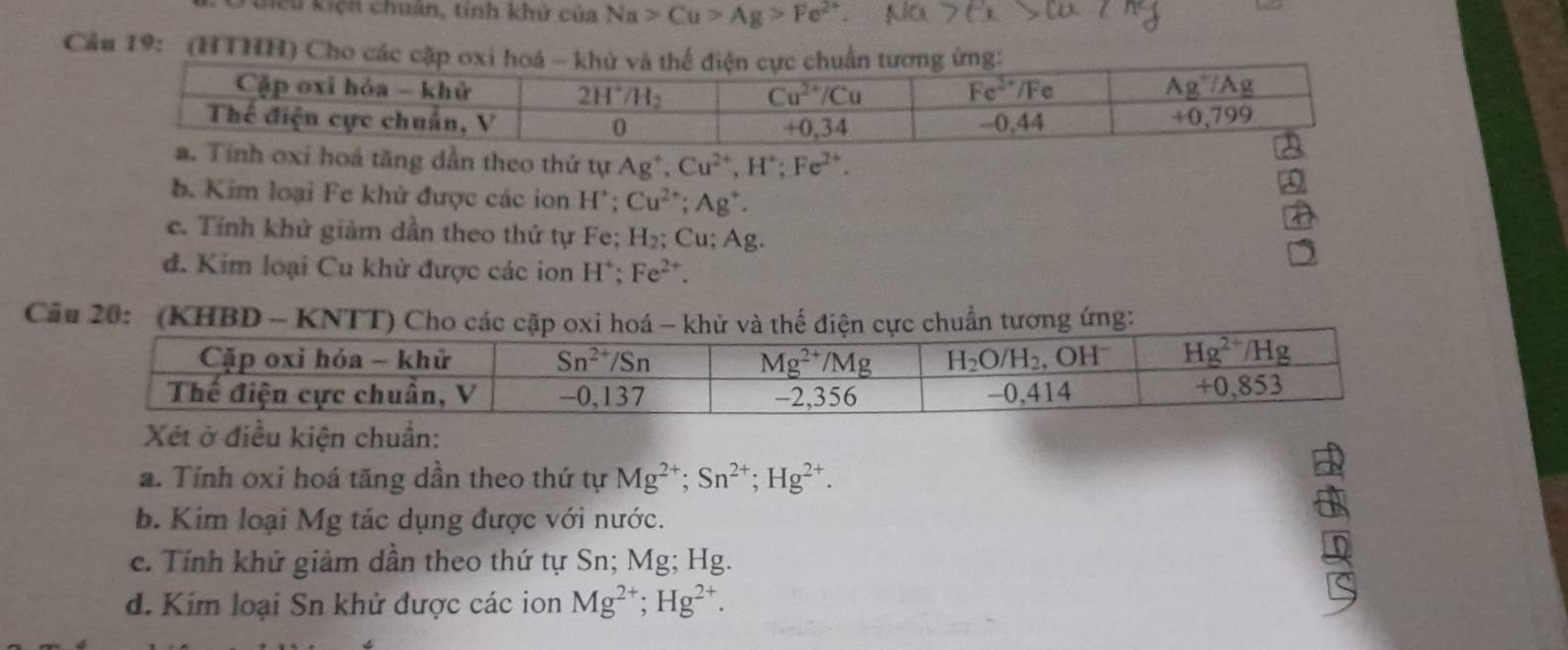 Liểu kiện chuân, tính khử của Na>Cu>Ag>Fe^(2+).
Câu 19: (HTHH) Cho các
hoá tăng dẫn theo thứ tự Ag^+,Cu^(2+),H^+;Fe^(2+).
b. Kim loại Fe khử được các ion H^+: Cu^(2+);Ag^+.
c. Tỉnh khử giảm dần theo thứ tự Fe; H₂; Cu; Ag.
đ. Kim loại Cu khử được các ion H^+;Fe^(2+).
Cầu 20:  (KHBD - KNTT) Cho các cặp oxi hoá - khử và thể điện cực chuẩn tương ứng:
Xét ở điều kiện chuẩn:
a. Tính oxi hoá tăng dần theo thứ tự Mg^(2+);Sn^(2+);Hg^(2+).
b. Kim loại Mg tác dụng được với nước.
c. Tính khử giảm dần theo thứ tự Sn; Mg; Hg.
d. Kim loại Sn khử được các ion Mg^(2+);Hg^(2+).