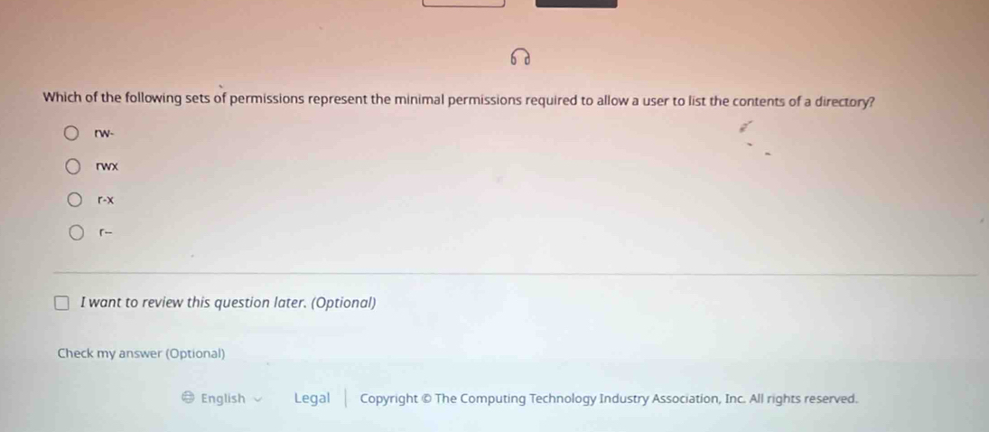 Which of the following sets of permissions represent the minimal permissions required to allow a user to list the contents of a directory?
rw-
rwx
r-x
「-
I want to review this question later. (Optional)
Check my answer (Optional)
English Legal Copyright © The Computing Technology Industry Association, Inc. All rights reserved.