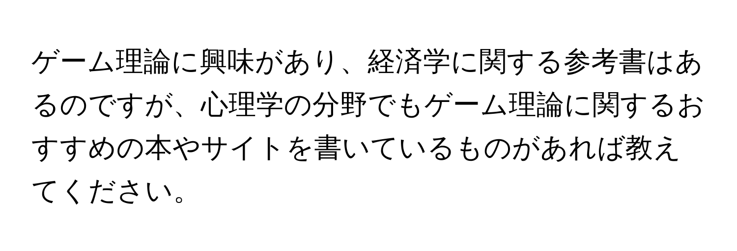 ゲーム理論に興味があり、経済学に関する参考書はあるのですが、心理学の分野でもゲーム理論に関するおすすめの本やサイトを書いているものがあれば教えてください。