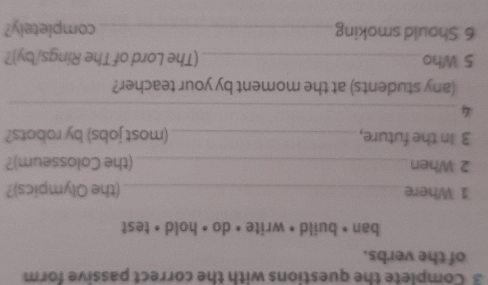 Complete the questions with the correct passive form 
of the verbs. 
ban • build • write • do • hold • test 
1 Where_ (the Olympics)? 
2 When _(the Colosseum)? 
3 In the future,_ (most jobs) by robots? 
_4 
(any students) at the moment by your teacher? 
5 Who_ (The Lord of The Rings/by)? 
6 Should smoking_ completely?