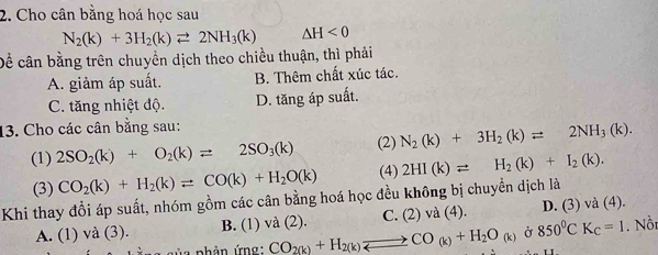 Cho cân bằng hoá học sau
N_2(k)+3H_2(k)leftharpoons 2NH_3(k) △ H<0</tex> 
Dể cân bằng trên chuyển dịch theo chiều thuận, thì phải
A. giảm áp suất. B. Thêm chất xúc tác.
C. tăng nhiệt độ. D. tăng áp suất.
13. Cho các cân bằng sau:
(1) 2SO_2(k)+O_2(k)leftharpoons 2SO_3(k) (2) N_2(k)+3H_2(k)leftharpoons 2NH_3(k). 
(3) CO_2(k)+H_2(k)leftharpoons CO(k)+H_2O(k) (4) 2HI(k)leftharpoons H_2(k)+I_2(k). 
Khi thay đổi áp suất, nhóm gồm các cân bằng hoá học đều không bị chuyển dịch là
A. (1) và (3). B. (1) và (2). C. (2) và (4). D. (3) và (4).
* a s ủ a phản ứng: CO_2(k)+H_2(k)leftharpoons CO_(k)+H_2O_(k) Ở 850^0CK_C=1. Nồn