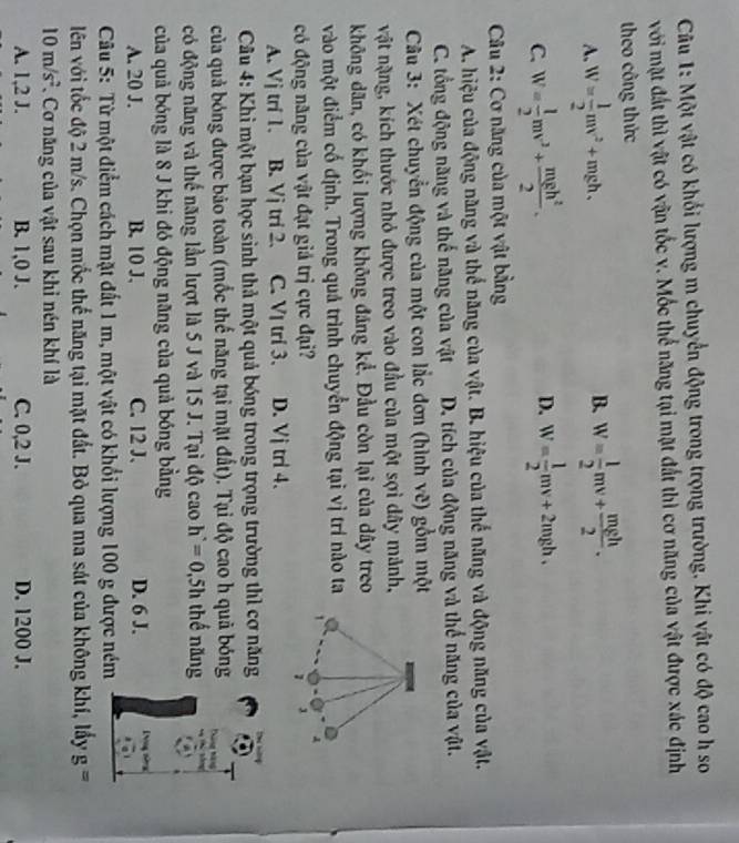Một vật có khổi lượng m chuyển động trong trọng trường. Khi vật có độ cao h so
với mặt đất thì vật có vận tốc v. Mốc thế năng tại mặt đất thì cơ năng của vật được xác định
theo công thức
B.
A. W= 1/2 mv^2+mgh, W= 1/2 mv+ mgh/2 .
C. W= 1/2 mv^2+ mgh^2/2 . D. W= 1/2 mv+2mgh.
* Câu 2: Cơ năng của một vật bằng
A. hiệu của động năng và thể năng của vật. B. hiệu của thế năng và động năng của vật.
C. tổng động năng và thế năng của vật D. tích của động năng và thể năng của vật.
Câu 3: Xét chuyển động của một con lắc đơn (hình vẽ) gồm một
vật nặng, kích thước nhỏ được treo vào đầu của một sợi dây mảnh,
không dân, có khối lượng không đáng kể. Đầu còn lại của dây treo
vào một điểm cố định. Trong quả trình chuyển động tại vị trí nào ta
   
có động năng của vật đạt giả trị cực đại?
A
1 1
A. Vj trí 1. B. Vj trí 2. C. Vị tri 3. D. Vj tri 4.
*  Câu 4: Khi một bạn học sinh thả một quả bóng trong trọng trường thì cơ năng
của quả bóng được bảo toàn (mốc thế năng tại mặt đất). Tại độ cao h quả bóng
có động năng và thế năng lần lượt là 5 J và 15 J. Tại độ cao h^(·)=0.5h thế năng
của quả bóng là 8 J khi đó động năng của quả bóng bằng
A. 20 J. B. 10 J. C. 12 J. D. 6 J.     
Câu 5: Từ một điểm cách mặt đất 1 m, một vật có khổi lượng 100 g được ném
lên với tốc độ 2 m/s. Chọn mốc thể năng tại mặt đất. Bỏ qua ma sát của không khí, lấy g=
10m/s^2 Cơ năng của vật sau khi nén khí là
A. 1,2 J. B. 1,0 J. C. 0,2 J. D. 1200 J.
