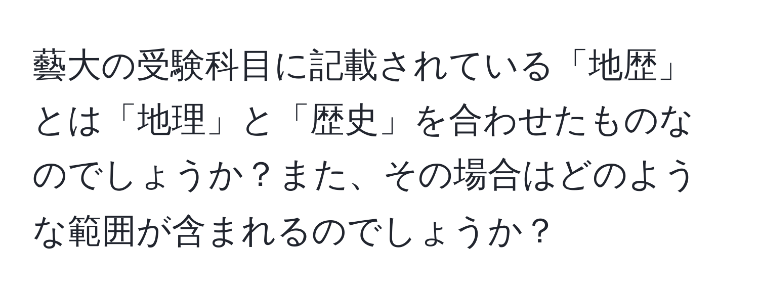 藝大の受験科目に記載されている「地歴」とは「地理」と「歴史」を合わせたものなのでしょうか？また、その場合はどのような範囲が含まれるのでしょうか？