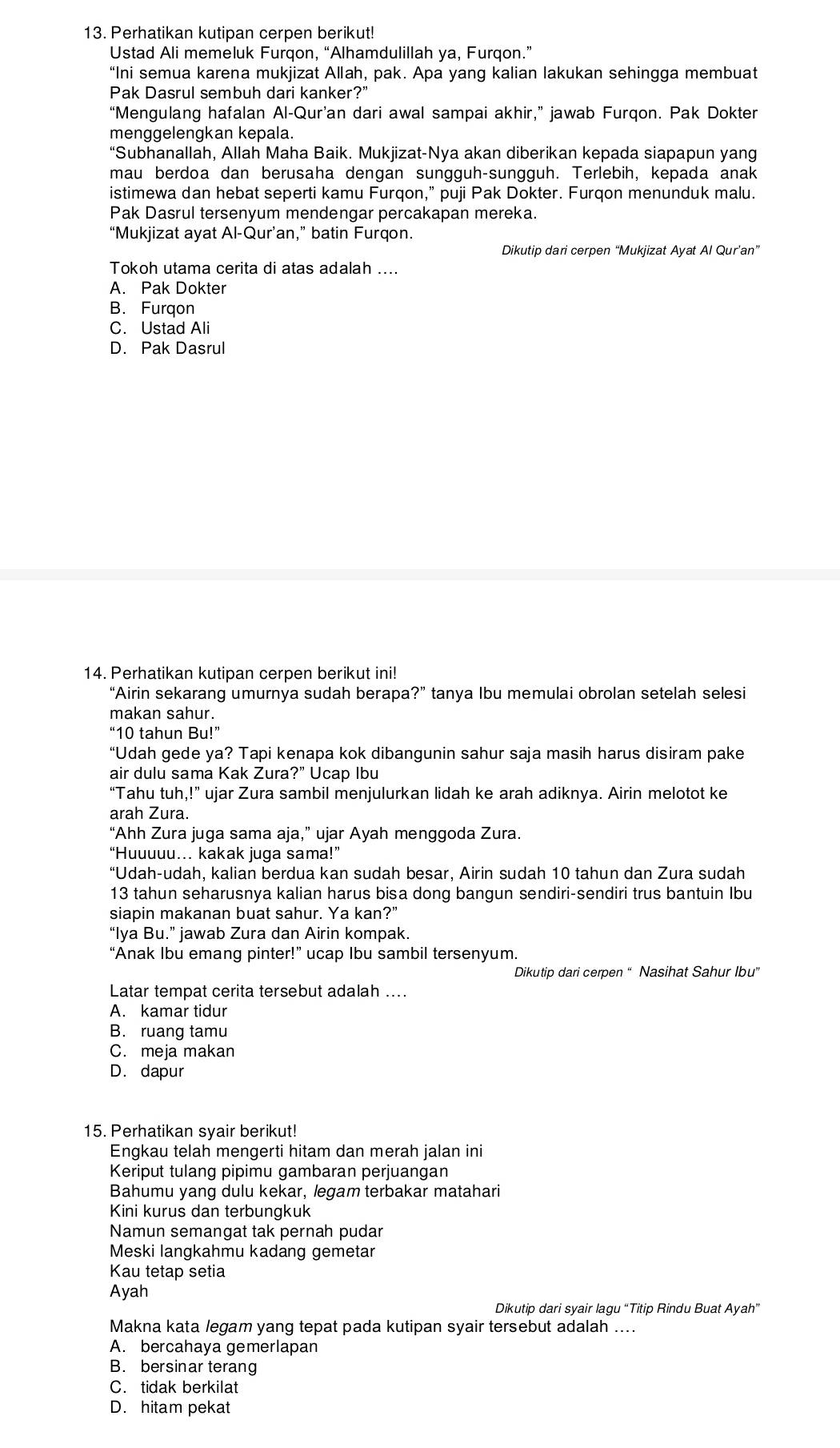 Perhatikan kutipan cerpen berikut!
Ustad Ali memeluk Furqon, “Alhamdulillah ya, Furqon.”
“Ini semua karena mukjizat Allah, pak. Apa yang kalian lakukan sehingga membuat
Pak Dasrul sembuh dari kanker?”
“Mengulang hafalan Al-Qur’an dari awal sampai akhir,” jawab Furqon. Pak Dokter
menggelengkan kepala.
“Subhanallah, Allah Maha Baik. Mukjizat-Nya akan diberikan kepada siapapun yang
mau berdoa dan berusaha dengan sungguh-sungguh. Terlebih, kepada anak
istimewa dan hebat seperti kamu Furqon,” puji Pak Dokter. Furqon menunduk malu.
Pak Dasrul tersenyum mendengar percakapan mereka.
“Mukjizat ayat Al-Qur’an,” batin Furqon.
Dikutip dari cerpen “Mukjizat Ayat Al Qur’an”
Tokoh utama cerita di atas adalah ....
A. Pak Dokter
B. Furqon
C. Ustad Ali
D. Pak Dasrul
14. Perhatikan kutipan cerpen berikut ini!
“Airin sekarang umurnya sudah berapa?” tanya Ibu memulai obrolan setelah selesi
makan sahur.
“10 tahun Bu!”
“Udah gede ya? Tapi kenapa kok dibangunin sahur saja masih harus disiram pake
air dulu sama Kak Zura?” Ucap Ibu
“Tahu tuh,!” ujar Zura sambil menjulurkan lidah ke arah adiknya. Airin melotot ke
arah Zura.
“Ahh Zura juga sama aja,” ujar Ayah menggoda Zura.
“Huuuuu…. kakak juga sama!”
“Udah-udah, kalian berdua kan sudah besar, Airin sudah 10 tahun dan Zura sudah
13 tahun seharusnya kalian harus bisa dong bangun sendiri-sendiri trus bantuin Ibu
siapin makanan buat sahur. Ya kan?”
“Iya B u.' a jawab Zura dan Airin kompak.
“Anak Ibu emang pinter!” ucap Ibu sambil tersenyum.
Dikutip dari cerpen “ Nasihat Sahur Ibu”
Latar tempat cerita tersebut adalah ....
A. kamar tidur
B. ruang tamu
C. meja makan
D. dapur
15. Perhatikan syair berikut!
Engkau telah mengerti hitam dan merah jalan ini
Keriput tulang pipimu gambaran perjuangan
Bahumu yang dulu kekar, legam terbakar matahari
Kini kurus dan terbungkuk
Namun semangat tak pernah pudar
Meski langkahmu kadang gemetar
Kau tetap setia
Ayah
Dikutip dari syair lagu “Titip Rindu Buat Ayah”
Makna kata legam yang tepat pada kutipan syair tersebut adalah ....
A. bercahaya gemerlapan
B. bersinar terang
C. tidak berkilat
D. hitam pekat