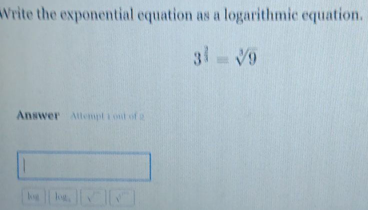 Write the exponential equation as a logarithmic equation.
3^(frac 2)3=sqrt[3](9)
Answer ' Attempt 1 out of 2 
log log