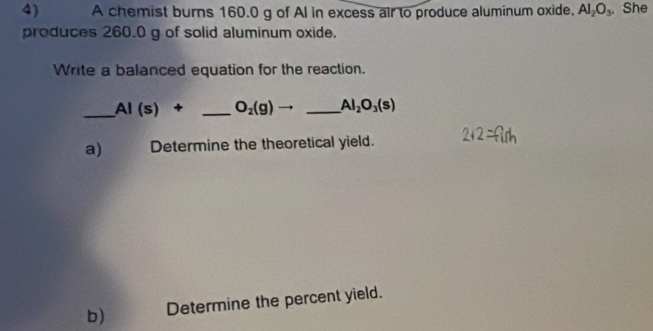 A chemist burns 160.0 g of AI in excess air to produce aluminum oxide, Al_2O_3 , She 
produces 260.0 g of solid aluminum oxide. 
Write a balanced equation for the reaction. 
_ AI(s)+ _  O_2(g)to _ Al_2O_3(s)
a) Determine the theoretical yield. 
b) Determine the percent yield.