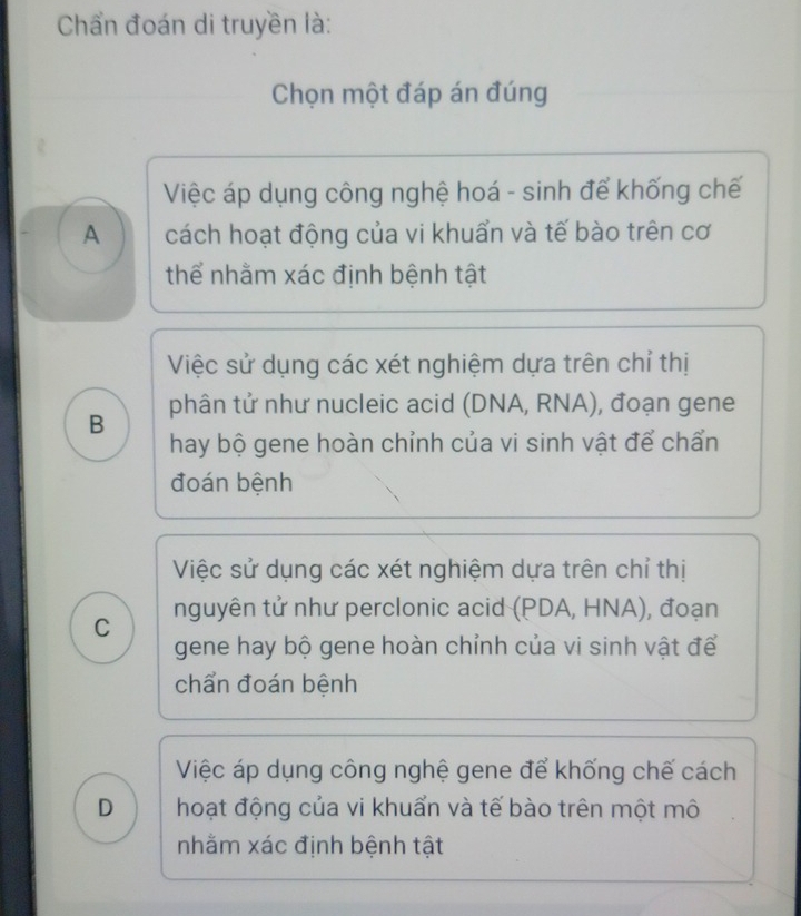 Chẩn đoán di truyền là:
Chọn một đáp án đúng
Việc áp dụng công nghệ hoá - sinh để khống chế
A cách hoạt động của vi khuẩn và tế bào trên cơ
thể nhằm xác định bệnh tật
Việc sử dụng các xét nghiệm dựa trên chỉ thị
B phân tử như nucleic acid (DNA, RNA), đoạn gene
hay bộ gene hoàn chỉnh của vi sinh vật để chấn
đoán bệnh
Việc sử dụng các xét nghiệm dựa trên chỉ thị
C nguyên tử như perclonic acid (PDA, HNA), đoạn
gene hay bộ gene hoàn chỉnh của vi sinh vật để
chẩn đoán bệnh
Việc áp dụng công nghệ gene để khống chế cách
D hoạt động của vi khuẩn và tế bào trên một mô
nhằm xác định bệnh tật